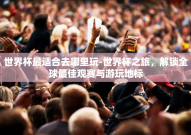 世界杯最适合去哪里玩-世界杯之旅，解锁全球最佳观赛与游玩地标