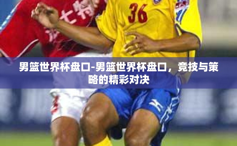 男篮世界杯盘口-男篮世界杯盘口，竞技与策略的精彩对决