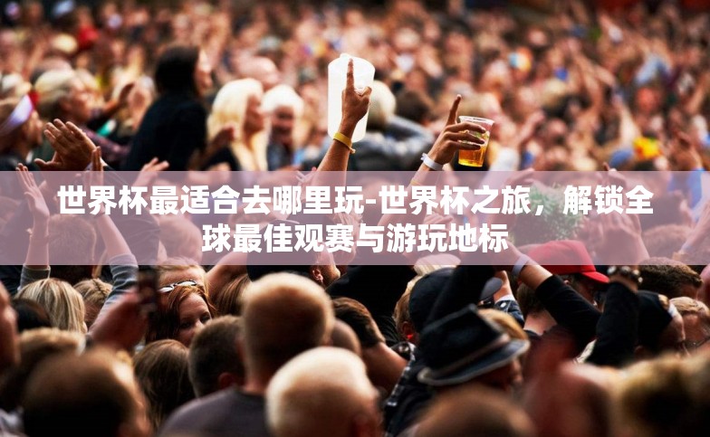 世界杯最适合去哪里玩-世界杯之旅,解锁全球最佳观赛与游玩地标 世界杯最适合去哪里玩-世界杯之旅,解锁全球最佳观赛与游玩地标